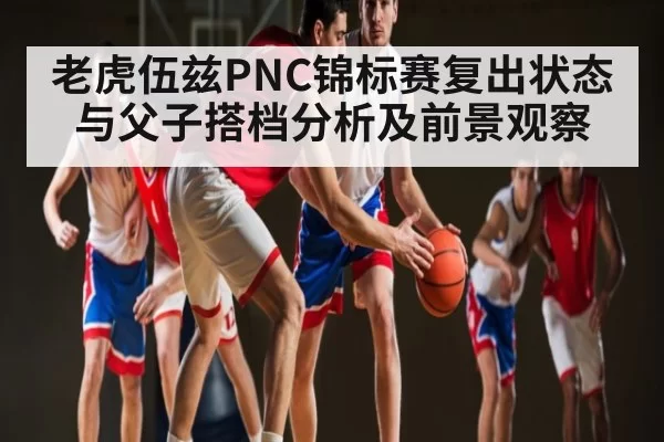 老虎伍兹PNC锦标赛复出状态与父子搭档分析及前景观察