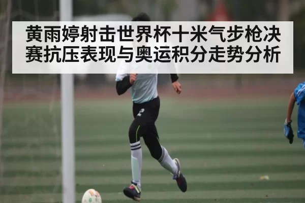 黄雨婷射击世界杯十米气步枪决赛抗压表现与奥运积分走势分析