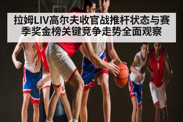 拉姆LIV高尔夫收官战推杆状态与赛季奖金榜关键竞争走势全面观察